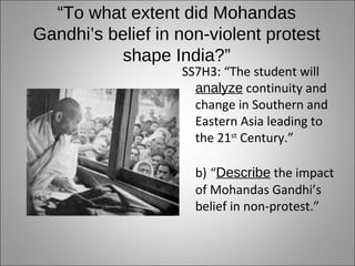 “To what extent did Mohandas
Gandhi’s belief in non-violent protest
           shape India?”
                   SS7H3: “The student will
                     analyze continuity and
                     change in Southern and
                     Eastern Asia leading to
                     the 21st Century.”

                     b) “Describe the impact
                     of Mohandas Gandhi’s
                     belief in non-protest.”
 
