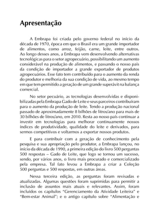 Apresentação
A Embrapa foi criada pelo governo federal no início da
década de 1970, época em que o Brasil era um grande importador
de alimentos, como arroz, feijão, carne, leite, entre outros.
Ao longo desses anos, a Embrapa vem desenvolvendo alternativas
tecnológicas para o setor agropecuário, possibilitando um aumento
considerável na produção de alimentos, e passando o nosso país
da condição de importador a grande exportador de produtos
agropecuários. Esse fato tem contribuído para o aumento da renda
do produtor e melhoria da sua condição de vida, ao mesmo tempo
em que tem permitido a geração de um grande superávit na balança
comercial.
No setor pecuário, as tecnologias desenvolvidas e disponi­
bilizadas pela Embrapa Gado de Leite e seus parceiros contribuíram
para o aumento da produção de leite. Tendo a produção nacional
passado de aproximadamente 8 bilhões de litros/ano para mais de
30 bilhões de litros/ano, em 2010. Resta ao nosso país continuar a
investir em tecnologias para melhorar continuamente nossos
índices de produtividade, qualidade do leite e derivados, para
sermos competitivos e voltarmos a exportar nossos produtos.
E para contribuir com a geração de conhecimento pela
pesquisa e sua apropriação pelo produtor, a Embrapa lançou, no
início da década de 1990, a primeira edição do livro 500 perguntas
500 respostas – Gado de Leite, que logo se tornou um sucesso,
sendo, por vários anos, o livro mais procurado e comercializado
pela empresa. Tal fato levou a Embrapa a criar a Coleção
500 perguntas e 500 respostas, em outras áreas.
Nessa terceira edição, as perguntas foram revisadas e
atualizadas. Algumas questões foram suprimidas para permitir a
inclusão de assuntos mais atuais e relevantes. Assim, foram
incluídos os capítulos “Gerenciamento da Atividade Leiteira” e
“Bem-estar Animal”; e o antigo capítulo sobre “Alimentação e
 