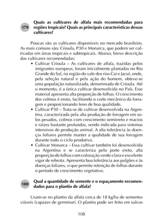 108
179	
Quais as cultivares de alfafa mais recomendadas para
regiões tropicais? Quais as principais características dessas
cultivares?
Poucas são as cultivares disponíveis no mercado brasileiro.
As mais comuns são: Crioula, P30 e Monarca, que podem ser cul­
tivadas em áreas tropicais e subtropicais. Abaixo, breve descrição
das cultivares recomendadas:
•	 Cultivar Crioula – As cultivares de alfafa, trazidas pelos
imigrantes europeus, foram inicialmente plantadas no Rio
Grande do Sul, na região do vale dos rios Cai e Jacuí, onde,
pela seleção natural e pela ação do homem, obteve-se
uma população naturalizada, denominada de Crioula. Até
o momento, é a única cultivar desenvolvida no País. Esse
material apresenta alta proporção de folhas. O crescimento
dos colmos é ereto, facilitando o corte mecânico da forra­
gem e proporcionando feno de boa qualidade.
•	 Cultivar P30 – Trata-se de cultivar desenvolvida na Argen-
tina, caracterizada pela alta produção de forragem em so-
los pesados, colmos com crescimento semiereto e macios
e raízes bastante profundas, sendo indicada para sistemas
intensivos de produção animal. A alta tolerância às doen-
ças foliares permite manter a qualidade de sua forragem
durante todo o ciclo produtivo.
•	 Cultivar Monarca – Essa cultivar também foi desenvolvida
na Argentina e se caracteriza pelo porte ereto, alta
proporção de folhas com coloração verde-clara e excelente
vigor de rebrota. Apresenta boa tolerância aos pulgões e às
doenças foliares, o que permite retenção de folhas durante
o período de crescimento vegetativo.
180	
Qual a quantidade de semente e o espaçamento recomen­
dados para o plantio de alfafa?
Usam-se no plantio da alfafa cerca de 18 kg/ha de sementes
viáveis (capazes de germinar). O plantio pode ser feito em sulcos
 