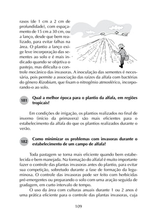 109
rasos (de 1 cm a 2 cm de
profundidade), com espaça-
mento de 15 cm a 30 cm, ou
a lanço, desde que bem rea-
lizado, para evitar falhas na
área. O plantio a lanço exi-
ge leve incorporação das se-
mentes ao solo e é mais in-
dicado quando se objetiva o
pastejo, mas dificulta o con-
trole mecânico das invasoras. A inoculação das sementes é neces-
sária, pois permite a associação das raízes da alfafa com bactérias
do gênero Rizobium, que fixam o nitrogênio atmosférico, incorpo-
rando-o ao solo.
181	
Qual a melhor época para o plantio da alfafa, em regiões
tropicais?
Em condições de irrigação, os plantios realizados no final de
inverno (início da primavera) são mais eficientes para o
estabelecimento da alfafa do que os plantios realizados durante o
verão.
182	
Como minimizar os problemas com invasoras durante o
estabelecimento de um campo de alfafa?
Toda pastagem se torna mais eficiente quando bem estabe­
lecida e bem manejada. Na formação do alfafal é muito importante
fazer o controle das plantas invasoras antes do plantio, para evitar
sua competição, sobretudo durante a fase de formação da legu­
minosa. O controle das invasoras pode ser feito com herbicidas
pré-emergentes ou preparando o solo com uma aração seguida de
gradagem, em curto intervalo de tempo.
O uso da área com culturas anuais durante 1 ou 2 anos é
uma prática eficiente para o controle das plantas invasoras, cuja
 