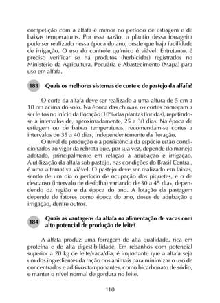 110
competição com a alfafa é menor no período de estiagem e de
baixas temperaturas. Por essa razão, o plantio dessa forrageira
pode ser realizado nessa época do ano, desde que haja facilidade
de irrigação. O uso do controle químico é viável. Entretanto, é
preciso verificar se há produtos (herbicidas) registrados no
Ministério da Agricultura, Pecuária e Abastecimento (Mapa) para
uso em alfafa.
183	 Quais os melhores sistemas de corte e de pastejo da alfafa?
O corte da alfafa deve ser realizado a uma altura de 5 cm a
10 cm acima do solo. Na época das chuvas, os cortes começam a
ser feitos no início da floração (10% das plantas floridas), repetindo-
se a intervalos de, aproximadamente, 25 a 30 dias. Na época de
estiagem ou de baixas temperaturas, recomendam-se cortes a
intervalos de 35 a 40 dias, independentemente da floração.
O nível de produção e a persistência da espécie estão condi­
cionados ao vigor da rebrota que, por sua vez, depende do manejo
adotado, principalmente em relação à adubação e irrigação.
A utilização da alfafa sob pastejo, nas condições do Brasil Central,
é uma alternativa viável. O pastejo deve ser realizado em faixas,
sendo de um dia o período de ocupação dos piquetes, e o de
descanso (intervalo de desfolha) variando de 30 a 45 dias, depen­
dendo da região e da época do ano. A lotação da pastagem
depende de fatores como época do ano, doses de adubação e
irrigação, dentre outros.
184	
Quais as vantagens da alfafa na alimentação de vacas com
alto potencial de produção de leite?
A alfafa produz uma forragem de alta qualidade, rica em
proteína e de alta digestibilidade. Em rebanhos com potencial
superior a 20 kg de leite/vaca/dia, é importante que a alfafa seja
um dos ingredientes da ração dos animais para minimizar o uso de
concentrados e aditivos tamponantes, como bicarbonato de sódio,
e manter o nível normal de gordura no leite.
 