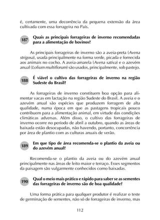 112
é, certamente, uma decorrência da pequena extensão da área
cultivada com essa forrageira no País.
187	
Quais as principais forrageiras de inverno recomendadas
para a alimentação de bovinos?
As principais forrageiras de inverno são a aveia-preta (Avena
strigosa), usada principalmente na forma verde, picada e fornecida
aos animais no cocho. A aveia-amarela (Avena sativa) e o azevém
anual (Lolium multiflorum) são usados, principalmente, sob pastejo.
188	
É viável o cultivo das forrageiras de inverno na região
Sudeste do Brasil?
As forrageiras de inverno constituem boa opção para ali­
mentar vacas em lactação na região Sudeste do Brasil. A aveia e o
azevém anual são espécies que produzem forragem de alta
qualidade, numa época em que as pastagens tropicais pouco
contribuem para a alimentação animal, em virtude das condições
climáticas adversas. Além disso, o cultivo das forrageiras de
inverno ocorre no período de abril a outubro, quando as áreas de
baixada estão desocupadas, não havendo, portanto, concorrência
por área de plantio com as culturas anuais de verão.
189	
Em que tipo de área recomenda-se o plantio da aveia ou
do azevém anual?
Recomenda-se o plantio da aveia ou do azevém anual
principalmente nas áreas de leito maior e terraço. Esses segmentos
da paisagem são vulgarmente conhecidos como baixadas.
190	
Qual o meio mais prático e rápido para saber se as sementes
das forrageiras de inverno são de boa qualidade?
Uma forma prática para qualquer produtor é realizar o teste
de germinação de sementes, não só de forrageiras de inverno, mas
 