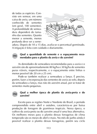 113
de todas as espécies. Con-
siste em semear, em uma
caixa de areia, um número
conhecido de sementes
(em geral, 100 sementes).
A profundidade de semea-
dura dependerá do tama-
nho das sementes. Quanto
menor a semente, menos
profunda deve ser a seme-
adura. Depois de 10 a 15 dias, avalia-se o percentual germinado.
A irrigação é feita com cuidado e diariamente.
191	
Qual a quantidade de semente e o espaçamento reco­
mendados para o plantio da aveia e do azevém?
As densidades de semeadura recomendadas para a aveia e o
azevém são de aproximadamente 80 kg/ha e 30 kg/ha de sementes
puras viáveis, respectivamente, e o espaçamento entre linhas o
menor possível (de 20 cm a 25 cm).
Pode-se também realizar a semeadura a lanço. É preciso,
porém, fazer a incorporação das sementes de aveia ao solo, depois
da semeadura a lanço, mas não do azevém anual, por se tratar de
sementes muito pequenas.
192	
Qual a melhor época de plantio da aveia-preta e do
azevém?
Exceto para as regiões Norte e Nordeste do Brasil, o período
compreendido entre abril e outubro, caracteriza-se por baixa
produção de forragem de gramíneas tropicais. Nessa época, o
cultivo da aveia-preta ou do azevém anual é uma boa alternativa.
Os melhores meses para o plantio dessas forrageiras de clima
temperado são os meses de abril e maio. No mês de junho ainda é
possível realizar o plantio dessas forrageiras, porém seu ciclo
 