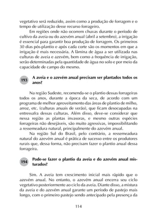 114
vegetativo será reduzido, assim como a produção de forragem e o
tempo de utilização desse recurso forrageiro.
Em regiões onde não ocorrem chuvas durante o período de
cultivo da aveia ou do azevém anual (abril a setembro), a irrigação
é essencial para garantir boa produção de forragem. Os primeiros
30 dias pós-plantio e após cada corte são os momentos em que a
irrigação é mais necessária. A lâmina de água a ser utilizada nas
culturas de aveia e azevém, bem como a frequência de irrigação,
serão determinadas pela quantidade de água no solo e por meio da
capacidade de campo do mesmo.
193	
A aveia e o azevém anual precisam ser plantados todos os
anos?
Na região Sudeste, recomenda-se o plantio dessas forrageiras
todos os anos, durante a época da seca, de acordo com um
programa de melhor aproveitamento das áreas de plantio de milho,
arroz, etc. (culturas anuais de verão), que ficam desocupadas na
entressafra dessas culturas. Além disso, deve-se considerar que
nessa região as plantas invasoras, e mesmo outras espécies
forrageiras não desejáveis, são muito agressivas, impossibilitando
a ressemeadura natural, principalmente do azevém anual.
Na região Sul do Brasil, pelo contrário, a ressemeadura
natural do azevém anual é prática de sucesso entre os produtores
rurais que, dessa forma, não precisam fazer o plantio anual dessa
forrageira.
194	
Pode-se fazer o plantio da aveia e do azevém anual mis­
turados?
Sim. A aveia tem crescimento inicial mais rápido que o
azevém anual. No entanto, o azevém anual encerra seu ciclo
vegetativo posteriormente ao ciclo da aveia. Diante disso, a mistura
da aveia e do azevém anual garante um período de pastejo mais
longo, com o primeiro pastejo sendo antecipado pela presença da
 