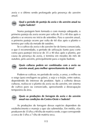 115
aveia e o último sendo prolongado pela presença do azevém
anual.
195	
Qual o período de pastejo da aveia e do azevém anual na
região Sudeste?
Numa pastagem bem formada e com manejo adequado, o
primeiro pastejo da aveia ocorre por volta de 35 a 40 dias após o
plantio e se encerra no início de setembro. Para o azevém anual,
o primeiro pastejo ocorre por volta de 60 dias após o plantio e
termina por volta da metade de outubro.
Se o cultivo da aveia e do azevém for de forma consorciada,
o que é recomendado, o período de utilização (tanto para corte
como para pastejo) inicia-se de 35 a 40 dias após o plantio, por
causa da presença da aveia, e termina em meados do mês de
outubro, pelo azevém, principalmente para a região Sudeste.
196	
Quais culturas podem ser combinadas com a aveia ou
azevém anual, para melhor aproveitamento da área?
Podem-se cultivar, no período do verão, o arroz, o milho ou
o sorgo (para ensilagem ou grãos), a soja e o feijão, entre outras,
dependendo do interesse do produtor. Após a colheita dessas
culturas, realiza-se o plantio da aveia ou do azevém, em sistema
de cultivo puro ou consorciado, aproveitando a desocupação
temporária da área.
197	
Quais as produções de forragem da aveia e do azevém
anual nas condições do Centro-Oeste e Sudeste?
As produções de forragem dessas espécies dependem do
estabelecimento e manejo a que são submetidas. Em média, elas
produzem de 35 t/ha a 40 t/ha de matéria verde, o que corresponde
a cerca de 5 t/ha a 7 t/ha de matéria seca.
 