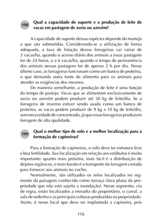 116
198	
Qual a capacidade de suporte e a produção de leite de
vacas em pastagem de aveia ou azevém?
A capacidade de suporte dessas espécies depende do manejo
a que são submetidas. Considerando-se a utilização de forma
adequada, a taxa de lotação dessas forrageiras vai variar de
3 vacas/ha, quando o acesso diário dos animais a essas pastagens
for de 24 horas, e a 6 vacas/ha, quando o tempo de permanência
dos animais nessas pastagens for de apenas 2 h por dia. Nesse
último caso, as forrageiras funcionam como um banco de proteína,
o que demanda outra fonte de alimento para os animais para
atender as exigências dos mesmos.
De maneira semelhante, a produção de leite é uma função
do tempo de pastejo. Vacas que se alimentam exclusivamente de
aveia ou azevém podem produzir até 20 kg de leite/dia. Se a
forrageira de inverno estiver sendo usada como um banco de
proteína, as vacas podem produzir de 9 kg a 10 kg de leite/dia,
sem necessidade de concentrado, já que essas forrageiras produzem
forragem de alta qualidade.
199	
Qual o melhor tipo de solo e a melhor localização para a
formação de capineiras?
Para a formação de capineiras, o solo deve ter estrutura leve
e boa fertilidade. Sua localização em relação aos estábulos é muito
importante: quanto mais próxima, mais fácil é a distribuição de
dejetos orgânicos, e mais barato é o transporte da forragem cortada
para fornecer aos animais no cocho.
Normalmente, são utilizados os solos localizados no seg­
mento da paisagem conhecido como terraço (área plana da pro­
priedade que não está sujeita a inundação). Nesse segmento, via
de regra, estão localizados a moradia do proprietário, o curral, a
sala de ordenha e as principais culturas produzidas na propriedade.
Assim, é nesse local que deve ser implantada a capineira, pois
 