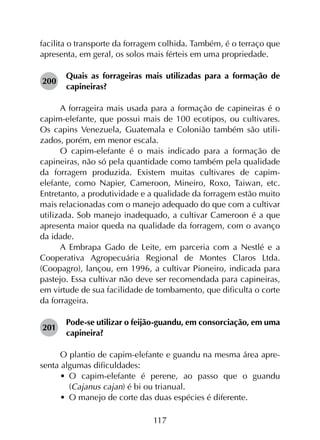117
facilita o transporte da forragem colhida. Também, é o terraço que
apresenta, em geral, os solos mais férteis em uma propriedade.
200	
Quais as forrageiras mais utilizadas para a formação de
capineiras?
A forrageira mais usada para a formação de capineiras é o
capim-elefante, que possui mais de 100 ecotipos, ou cultivares.
Os capins Venezuela, Guatemala e Colonião também são utili­
zados, porém, em menor escala.
O capim-elefante é o mais indicado para a formação de
capineiras, não só pela quantidade como também pela qualidade
da forragem produzida. Existem muitas cultivares de capim-
elefante, como Napier, Cameroon, Mineiro, Roxo, Taiwan, etc.
Entretanto, a produtividade e a qualidade da forragem estão muito
mais relacionadas com o manejo adequado do que com a cultivar
utilizada. Sob manejo inadequado, a cultivar Cameroon é a que
apresenta maior queda na qualidade da forragem, com o avanço
da idade.
A Embrapa Gado de Leite, em parceria com a Nestlé e a
Cooperativa Agropecuária Regional de Montes Claros Ltda.
(Coopagro), lançou, em 1996, a cultivar Pioneiro, indicada para
pastejo. Essa cultivar não deve ser recomendada para capineiras,
em virtude de sua facilidade de tombamento, que dificulta o corte
da forrageira.
201	
Pode-se utilizar o feijão-guandu, em consorciação, em uma
capineira?
O plantio de capim-elefante e guandu na mesma área apre­
senta algumas dificuldades:
•	 O capim-elefante é perene, ao passo que o guandu
(Cajanus cajan) é bi ou trianual.
•	 O manejo de corte das duas espécies é diferente.
 