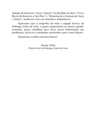 Manejo de Bezerros, Vacas e Touros” foi dividido em dois: “Cria e
Recria de Bezerras e Novilhas” e “Alimentação e Manejo de Vacas
e Touros”, tendo em vista sua extensão e importância.
Esperamos que o empenho de toda a equipe técnica da
Embrapa Gado de Leite, a quem expressamos os nossos agrade­
cimentos, possa contribuir para levar novas informações aos
produtores, técnicos e estudantes envolvidos com o setor leiteiro.
Desejamos a todos uma boa leitura!
Duarte Vilela
Chefe-Geral da Embrapa Gado de Leite
 