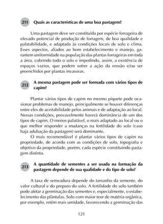 121
211	 Quais as características de uma boa pastagem?
Uma pastagem deve ser constituída por espécie forrageira de
elevado potencial de produção de forragem, de boa qualidade e
palatabilidade, e adaptada às condições locais de solo e clima.
Esses aspectos, aliados ao bom estabelecimento e manejo, ga­
rantem uniformidade na população das plantas forrageiras em toda
a área, cobrindo todo o solo e impedindo, assim, a existência de
espaços vazios, que podem sofrer a ação da erosão e/ou ser
preenchidos por plantas invasoras.
212	
A mesma pastagem pode ser formada com vários tipos de
capim?
Plantar vários tipos de capim no mesmo piquete pode oca­
sionar problemas de manejo, principalmente se houver dife­renças
entre eles de aceitabilidade pelos animais e de adaptação ao local.
Nessas condições, provavelmente haverá dominância de um dos
tipos de capim. O menos palatável, o mais adaptado ao local ou o
que melhor responder a mudanças na fertilidade do solo (caso
haja adubação da pastagem) será dominante.
O mais recomendável é plantar vários tipos de capim na
propriedade, de acordo com as condições de solo, topografia e
objetivo da propriedade, porém, cada espécie constituindo pasta­
gem distinta.
213	
A quantidade de sementes a ser usada na formação da
pastagem depende de sua qualidade e do tipo de solo?
A taxa de semeadura depende do tamanho da semente, do
valor cultural e do preparo do solo. A fertilidade do solo também
pode afetar a germinação das sementes e, especialmente, o estabe­
lecimento das plântulas. Solo com maior teor de matéria orgânica,
por exemplo, retém mais umidade, favorecendo a germinação das
 