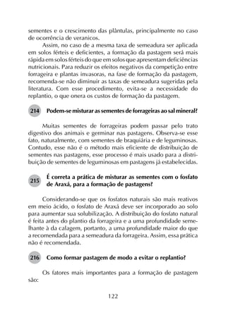 122
sementes e o crescimento das plântulas, principalmente no caso
de ocorrência de veranicos.
Assim, no caso de a mesma taxa de semeadura ser aplicada
em solos férteis e deficientes, a formação da pastagem será mais
rápida em solos férteis do que em solos que apresentam deficiências
nutricionais. Para reduzir os efeitos negativos da competição entre
forrageira e plantas invasoras, na fase de formação da pastagem,
recomenda-se não diminuir as taxas de semeadura sugeridas pela
literatura. Com esse procedimento, evita-se a necessidade do
replantio, o que onera os custos de formação da pastagem.
214	 Podem-se misturar as sementes de forrageiras ao sal mineral?
Muitas sementes de forrageiras podem passar pelo trato
digestivo dos animais e germinar nas pastagens. Observa-se esse
fato, naturalmente, com sementes de braquiária e de leguminosas.
Contudo, esse não é o método mais eficiente de distribuição de
sementes nas pastagens, esse processo é mais usado para a distri­
buição de sementes de leguminosas em pastagens já estabelecidas.
215	
É correta a prática de misturar as sementes com o fosfato
de Araxá, para a formação de pastagens?
Considerando-se que os fosfatos naturais são mais reativos
em meio ácido, o fosfato de Araxá deve ser incorporado ao solo
para aumentar sua solubilização. A distribuição do fosfato natural
é feita antes do plantio da forrageira e a uma profundidade seme­
lhante à da calagem, portanto, a uma profundidade maior do que
a recomendada para a semeadura da forrageira. Assim, essa prática
não é recomendada.
216	 Como formar pastagem de modo a evitar o replantio?
Os fatores mais importantes para a formação de pastagem
são:
 