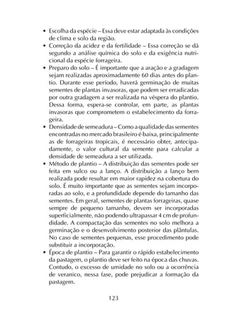 123
•	 Escolha da espécie – Essa deve estar adaptada às condições
de clima e solo da região.
•	 Correção da acidez e da fertilidade – Essa correção se dá
segundo a análise química do solo e da exigência nutri­
cional da espécie forrageira.
•	 Preparo do solo – É importante que a aração e a gradagem
sejam realizadas aproximadamente 60 dias antes do plan­
tio. Durante esse período, haverá germinação de muitas
sementes de plantas invasoras, que podem ser erradicadas
por outra gradagem a ser realizada na véspera do plantio.
Dessa forma, espera-se controlar, em parte, as plantas
invasoras que comprometem o estabelecimento da forra­
geira.
•	 Densidade de semeadura – Como a qualidade das sementes
encontradas no mercado brasileiro é baixa, principalmente
as de forrageiras tropicais, é necessário obter, antecipa­
damente, o valor cultural da semente para calcular a
densidade de semeadura a ser utilizada.
•	 Método de plantio – A distribuição das sementes pode ser
feita em sulco ou a lanço. A distribuição a lanço bem
realizada pode resultar em maior rapidez na cobertura do
solo. É muito importante que as sementes sejam incorpo­
radas ao solo, e a profundidade depende do tamanho das
sementes. Em geral, sementes de plantas forrageiras, quase
sempre de pequeno tamanho, devem ser incorporadas
superficialmente, não podendo ultrapassar 4 cm de profun­
didade. A compactação das sementes no solo melhora a
germinação e o desenvolvimento posterior das plântulas.
No caso de sementes pequenas, esse procedimento pode
substituir a incorporação.
•	 Época de plantio – Para garantir o rápido estabelecimento
da pastagem, o plantio deve ser feito na época das chuvas.
Contudo, o excesso de umidade no solo ou a ocorrência
de veranico, nessa fase, pode prejudicar a formação da
pastagem.
 