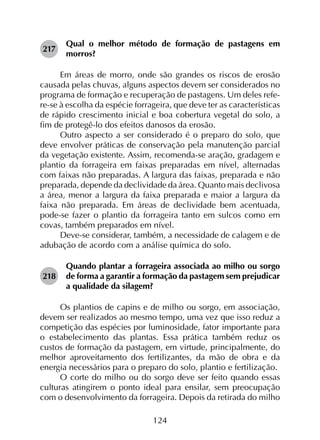 124
217	
Qual o melhor método de formação de pastagens em
morros?
Em áreas de morro, onde são grandes os riscos de erosão
causada pelas chuvas, alguns aspectos devem ser considerados no
programa de formação e recuperação de pastagens. Um deles refe­
re-se à escolha da espécie forrageira, que deve ter as características
de rápido crescimento inicial e boa cobertura vegetal do solo, a
fim de protegê-lo dos efeitos danosos da erosão.
Outro aspecto a ser considerado é o preparo do solo, que
deve envolver práticas de conservação pela manutenção parcial
da vegetação existente. Assim, recomenda-se aração, gradagem e
plantio da forrageira em faixas preparadas em nível, alternadas
com faixas não preparadas. A largura das faixas, preparada e não
preparada, depende da declividade da área. Quanto mais declivosa
a área, menor a largura da faixa preparada e maior a largura da
faixa não preparada. Em áreas de declividade bem acentuada,
pode-se fazer o plantio da forrageira tanto em sulcos como em
covas, também preparados em nível.
Deve-se considerar, também, a necessidade de calagem e de
adubação de acordo com a análise química do solo.
218	
Quando plantar a forrageira associada ao milho ou sorgo
de forma a garantir a formação da pastagem sem prejudicar
a qualidade da silagem?
Os plantios de capins e de milho ou sorgo, em associação,
devem ser realizados ao mesmo tempo, uma vez que isso reduz a
competição das espécies por luminosidade, fator importante para
o estabelecimento das plantas. Essa prática também reduz os
custos de formação da pastagem, em virtude, principalmente, do
melhor aproveitamento dos fertilizantes, da mão de obra e da
energia necessários para o preparo do solo, plantio e fertilização.
O corte do milho ou do sorgo deve ser feito quando essas
culturas atingirem o ponto ideal para ensilar, sem preocupação
com o desenvolvimento da forrageira. Depois da retirada do milho
 