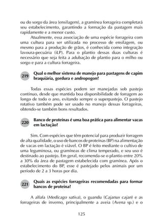 125
ou do sorgo da área (ensilagem), a gramínea forrageira completará
seu estabelecimento, garantindo a formação da pastagem mais
rapidamente e a menor custo.
Atualmente, essa associação de uma espécie forrageira com
uma cultura para ser utilizada no processo de ensilagem, ou
mesmo para a produção de grãos, é conhecida como integração
lavoura-pecuária (iLP). Para o plantio dessas duas culturas é
necessário que seja feita a adubação de plantio para o milho ou
sorgo e para a cultura forrageira.
219	
Qual o melhor sistema de manejo para pastagens de capim
braquiária, gordura e andropogon?
Todas essas espécies podem ser manejadas sob pastejo
contínuo, desde que mantida boa disponibilidade de forragem ao
longo de todo o ano, evitando sempre o superpastejo. O pastejo
rotativo também pode ser usado no manejo dessas forrageiras,
obtendo-se também bons resultados.
220	
Banco de proteínas é uma boa prática para alimentar vacas
em lactação?
Sim. Com espécies que têm potencial para produzir forragem
de alta qualidade, o uso de bancos de proteínas (BP) na alimentação
de vacas em lactação é viável. O BP é feito mediante o cultivo de
uma leguminosa, ou gramíneas de clima temperado, e seu uso é
destinado ao pastejo. Em geral, recomenda-se o plantio entre 20%
a 30% da área de pastagem estabelecida com gramínea. Após o
estabelecimento do BP, esse é pastejado pelos animais por um
período de 2 a 3 horas por dia.
221	
Quais as espécies forrageiras recomendadas para formar
bancos de proteína?
A alfafa (Medicago sativa), o guandu (Cajanus cajan) e as
forrageiras de inverno, principalmente a aveia (Avena sp.) e o
 