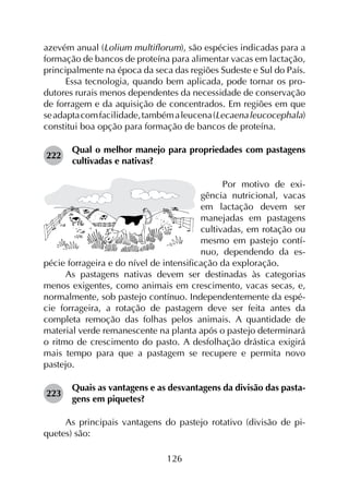 126
azevém anual (Lolium multiflorum), são espécies indicadas para a
formação de bancos de proteína para alimentar vacas em lactação,
principalmente na época da seca das regiões Sudeste e Sul do País.
Essa tecnologia, quando bem aplicada, pode tornar os pro­
dutores rurais menos dependentes da necessidade de conservação
de forragem e da aquisição de concentrados. Em regiões em que
seadaptacomfacilidade,tambémaleucena(Lecaenaleucocephala)
constitui boa opção para formação de bancos de proteína.
222	
Qual o melhor manejo para propriedades com pastagens
cultivadas e nativas?
Por motivo de exi-
gência nutricional, vacas
em lactação devem ser
manejadas em pastagens
cultivadas, em rotação ou
mesmo em pastejo contí-
nuo, dependendo da es-
pécie forrageira e do nível de intensificação da exploração.
As pastagens nativas devem ser destinadas às categorias
menos exigentes, como animais em crescimento, vacas secas, e,
normalmente, sob pastejo contínuo. Independentemente da espé­
cie forrageira, a rotação de pastagem deve ser feita antes da
completa remoção das folhas pelos animais. A quantidade de
material verde remanescente na planta após o pastejo determinará
o ritmo de crescimento do pasto. A desfolhação drástica exigirá
mais tempo para que a pastagem se recupere e permita novo
pastejo.
223	
Quais as vantagens e as desvantagens da divisão das pasta­
gens em piquetes?
As principais vantagens do pastejo rotativo (divisão de pi­
quetes) são:
 