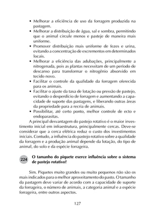 127
•	 Melhorar a eficiência de uso da forragem produzida na
pastagem.
•	 Melhorar a distribuição de água, sal e sombra, permitindo
que o animal circule menos e pasteje de maneira mais
uniforme.
•	 Promover distribuição mais uniforme de fezes e urina,
evitando a concentração de excrementos em determinados
locais.
•	 Melhorar a eficiência das adubações, principalmente a
nitrogenada, pois as plantas necessitam de um período de
descanso para transformar o nitrogênio absorvido em
tecido novo.
•	 Facilitar o controle da qualidade da forragem oferecida
para os animais.
•	 Facilitar o ajuste da taxa de lotação ou pressão de pastejo,
evitando o desperdício de forragem e aumentando a capa­
cidade de suporte das pastagens, e liberando outras áreas
da propriedade para a recria de animais.
•	 Possibilitar, até certo ponto, melhor controle de ecto e
endoparasitas.
A principal desvantagem do pastejo rotativo é o maior inves­
timento inicial em infraestrutura, principalmente cercas. Deve-se
considerar que a cerca elétrica reduz o custo dos investimentos
iniciais. Contudo, a influência do pastejo rotativo sobre a qualidade
da forragem e a produção animal depende da lotação, do tipo de
animal, do solo e da espécie forrageira.
224	
O tamanho do piquete exerce influência sobre o sistema
de pastejo rotativo?
Sim. Piquetes muito grandes ou muito pequenos não são os
mais indicados para o melhor aproveitamento do pasto. O tamanho
da pastagem deve variar de acordo com a capacidade de suporte
da forrageira, o número de animais, a categoria animal e a espécie
forrageira, entre outros aspectos.
 