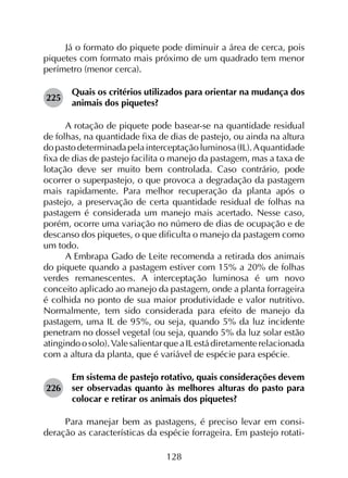 128
Já o formato do piquete pode diminuir a área de cerca, pois
piquetes com formato mais próximo de um quadrado tem menor
perímetro (menor cerca).
225	
Quais os critérios utilizados para orientar na mudança dos
animais dos piquetes?
A rotação de piquete pode basear-se na quantidade residual
de folhas, na quantidade fixa de dias de pastejo, ou ainda na altura
dopastodeterminadapelainterceptaçãoluminosa(IL).A quantidade
fixa de dias de pastejo facilita o manejo da pastagem, mas a taxa de
lotação deve ser muito bem controlada. Caso contrário, pode
ocorrer o superpastejo, o que provoca a degradação da pastagem
mais rapidamente. Para melhor recuperação da planta após o
pastejo, a preservação de certa quantidade residual de folhas na
pastagem é considerada um manejo mais acertado. Nesse caso,
porém, ocorre uma variação no número de dias de ocupação e de
descanso dos piquetes, o que dificulta o manejo da pastagem como
um todo.
A Embrapa Gado de Leite recomenda a retirada dos animais
do piquete quando a pastagem estiver com 15% a 20% de folhas
verdes remanescentes. A interceptação luminosa é um novo
conceito aplicado ao manejo da pastagem, onde a planta forrageira
é colhida no ponto de sua maior produtividade e valor nutritivo.
Normalmente, tem sido considerada para efeito de manejo da
pastagem, uma IL de 95%, ou seja, quando 5% da luz incidente
penetram no dossel vegetal (ou seja, quando 5% da luz solar estão
atingindoosolo).ValesalientarqueaILestádiretamenterelacionada
com a altura da planta, que é variável de espécie para espécie.
226	
Em sistema de pastejo rotativo, quais considerações devem
ser observadas quanto às melhores alturas do pasto para
colocar e retirar os animais dos piquetes?
Para manejar bem as pastagens, é preciso levar em consi­
deração as características da espécie forrageira. Em pastejo rotati-
 