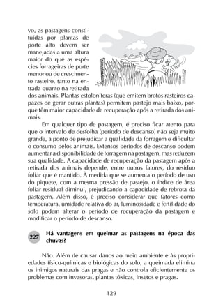 129
vo, as pastagens consti-
tuídas por plantas de
porte alto devem ser
manejadas a uma altura
maior do que as espé-
cies forrageiras de porte
menor ou de crescimen-
to rasteiro, tanto na en-
trada quanto na retirada
dos animais. Plantas estoloníferas (que emitem brotos rasteiros ca-
pazes de gerar outras plantas) permitem pastejo mais baixo, por-
que têm maior capacidade de recuperação após a retirada dos ani-
mais.
Em qualquer tipo de pastagem, é preciso ficar atento para
que o intervalo de desfolha (período de descanso) não seja muito
grande, a ponto de prejudicar a qualidade da forragem e dificultar
o consumo pelos animais. Extensos períodos de descanso podem
aumentar a disponibilidade de forragem na pastagem, mas reduzem
sua qualidade. A capacidade de recuperação da pastagem após a
retirada dos animais depende, entre outros fatores, do resíduo
foliar que é mantido. À medida que se aumenta o período de uso
do piquete, com a mesma pressão de pastejo, o índice de área
foliar residual diminui, prejudicando a capacidade de rebrota da
pastagem. Além disso, é preciso considerar que fatores como
temperatura, umidade relativa do ar, luminosidade e fertilidade do
solo podem alterar o período de recuperação da pastagem e
modificar o período de descanso.
227	
Há vantagens em queimar as pastagens na época das
chuvas?
Não. Além de causar danos ao meio ambiente e às propri­
edades físico-químicas e biológicas do solo, a queimada elimina
os inimigos naturais das pragas e não controla eficientemente os
problemas com invasoras, plantas tóxicas, insetos e pragas.
 