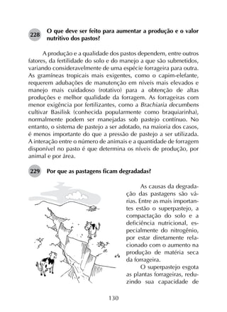 130
228	
O que deve ser feito para aumentar a produção e o valor
nutritivo dos pastos?
A produção e a qualidade dos pastos dependem, entre outros
fatores, da fertilidade do solo e do manejo a que são submetidos,
variando consideravelmente de uma espécie forrageira para outra.
As gramíneas tropicais mais exigentes, como o capim-elefante,
requerem adubações de manutenção em níveis mais elevados e
manejo mais cuidadoso (rotativo) para a obtenção de altas
produções e melhor qualidade da forragem. As forrageiras com
menor exigência por fertilizantes, como a Brachiaria decumbens
cultivar Basilisk (conhecida popularmente como braquiarinha),
normalmente podem ser manejadas sob pastejo contínuo. No
entanto, o sistema de pastejo a ser adotado, na maioria dos casos,
é menos importante do que a pressão de pastejo a ser utilizada.
A interação entre o número de animais e a quantidade de forragem
disponível no pasto é que determina os níveis de produção, por
animal e por área.
229	 Por que as pastagens ficam degradadas?
As causas da degrada-
ção das pastagens são vá-
rias. Entre as mais importan-
tes estão o superpastejo, a
compactação do solo e a
deficiência nutricional, es-
pecialmente do nitrogênio,
por estar diretamente rela-
cionado com o aumento na
produção de matéria seca
da forrageira.
O superpastejo esgota
as plantas forrageiras, redu­
zindo sua capacidade de
 
