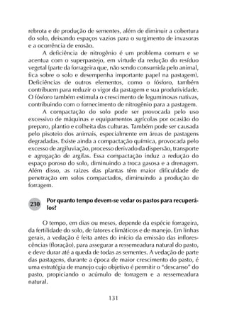 131
rebrota e de produção de sementes, além de diminuir a cobertura
do solo, deixando espaços vazios para o surgimento de invasoras
e a ocorrência de erosão.
A deficiência de nitrogênio é um problema comum e se
acentua com o superpastejo, em virtude da redução do resíduo
vegetal (parte da forrageira que, não sendo consumida pelo animal,
fica sobre o solo e desempenha importante papel na pastagem).
Deficiências de outros elementos, como o fósforo, também
contribuem para reduzir o vigor da pastagem e sua produtividade.
O fósforo também estimula o crescimento de leguminosas nativas,
contribuindo com o fornecimento de nitrogênio para a pastagem.
A compactação do solo pode ser provocada pelo uso
excessivo de máquinas e equipamentos agrícolas por ocasião do
preparo, plantio e colheita das culturas. Também pode ser causada
pelo pisoteio dos animais, especialmente em áreas de pastagens
degradadas. Existe ainda a compactação química, provocada pelo
excesso de argiluviação, processo derivado da dispersão, transporte
e agregação de argilas. Essa compactação induz a redução do
espaço poroso do solo, diminuindo a troca gasosa e a drenagem.
Além disso, as raízes das plantas têm maior dificuldade de
penetração em solos compactados, diminuindo a produção de
forragem.
230	
Por quanto tempo devem-se vedar os pastos para recuperá-
los?
O tempo, em dias ou meses, depende da espécie forrageira,
da fertilidade do solo, de fatores climáticos e de manejo. Em linhas
gerais, a vedação é feita antes do início da emissão das inflores­
cências (floração), para assegurar a ressemeadura natural do pasto,
e deve durar até a queda de todas as sementes. A vedação de parte
das pastagens, durante a época de maior crescimento do pasto, é
uma estratégia de manejo cujo objetivo é permitir o “descanso” do
pasto, propiciando o acúmulo de forragem e a ressemeadura
natural.
 