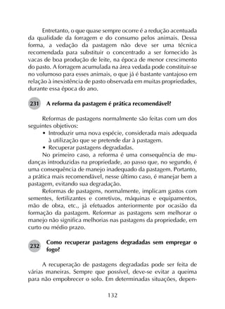 132
Entretanto, o que quase sempre ocorre é a redução acentuada
da qualidade da forragem e do consumo pelos animais. Dessa
forma, a vedação da pastagem não deve ser uma técnica
recomendada para substituir o concentrado a ser fornecido às
vacas de boa produção de leite, na época de menor crescimento
do pasto. A forragem acumulada na área vedada pode constituir-se
no volumoso para esses animais, o que já é bastante vantajoso em
relação à inexistência de pasto observada em muitas propriedades,
durante essa época do ano.
231	 A reforma da pastagem é prática recomendável?
Reformas de pastagens normalmente são feitas com um dos
seguintes objetivos:
•	 Introduzir uma nova espécie, considerada mais adequada
à utilização que se pretende dar à pastagem.
•	 Recuperar pastagens degradadas.
No primeiro caso, a reforma é uma consequência de mu­
danças introduzidas na propriedade, ao passo que, no segundo, é
uma consequência de manejo inadequado da pastagem. Portanto,
a prática mais recomendável, nesse último caso, é manejar bem a
pastagem, evitando sua degradação.
Reformas de pastagens, normalmente, implicam gastos com
sementes, fertilizantes e corretivos, máquinas e equipamentos,
mão de obra, etc., já efetuados anteriormente por ocasião da
formação da pastagem. Reformar as pastagens sem melhorar o
manejo não significa melhorias nas pastagens da propriedade, em
curto ou médio prazo.
232	
Como recuperar pastagens degradadas sem empregar o
fogo?
A recuperação de pastagens degradadas pode ser feita de
várias maneiras. Sempre que possível, deve-se evitar a queima
para não empobrecer o solo. Em determinadas situações, depen­
 