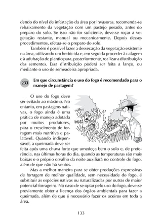 133
dendo do nível de infestação da área por invasoras, recomenda-se
rebaixamento da vegetação com um pastejo pesado, antes do
preparo do solo. Se isso não for suficiente, deve-se roçar a ve­
getação restante, manual ou mecanicamente. Depois desses
procedimentos, efetua-se o preparo do solo.
Também é possível fazer a dessecação da vegetação existente
na área, utilizando um herbicida e, em seguida proceder à calagem
e à adubação de plantio para, posteriormente, realizar a distribuição
das sementes. Essa distribuição poderá ser feita a lanço, ou
mediante o uso de semeadeira apropriada.
233	
Em que circunstância o uso do fogo é recomendado para o
manejo de pastagem?
O uso do fogo deve
ser evitado ao máximo. No
entanto, em pastagens nati-
vas, o fogo ainda é uma
prática de manejo adotada
por muitos produtores,
para o crescimento de for-
ragem mais nutritiva e pa-
latável. Quando indispen-
sável, a queimada deve ser
feita após uma chuva forte que umedeça bem o solo e, de prefe-
rência, nas últimas horas do dia, quando as temperaturas são mais
baixas e o próprio orvalho da noite auxiliará no controle do fogo,
além de que não há ventos.
Mas a melhor maneira para se obter produções expressivas
de forragem de melhor qualidade, sem necessidade do fogo, é
substituir as espécies nativas ou naturalizadas por outras de maior
potencial forrageiro. No caso de se optar pelo uso do fogo, deve-se
previamente obter a licença dos órgãos ambientais para fazer a
queimada, além de que é necessário fazer os aceiros em toda a
área.
 
