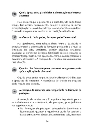 134
234	
Qual a época certa para iniciar a alimentação suplementar
ao pasto?
Na época em que a produção e a qualidade do pasto forem
baixas. Isso ocorre, normalmente, durante o período de menor
precipitaçãopluvial,oudebaixatemperaturaepoucaluminosidade.
E varia de ano para ano, conforme as condições climáticas.
235	 A afirmação “solo pobre, forragem pobre” é correta?
Há, geralmente, uma relação direta entre a qualidade e,
principalmente, a quantidade de forragem produzida e o nível de
fertilidade do solo. Entretanto, existem algumas forrageiras,
adaptadas às condições de baixa fertilidade do solo, capazes de
produzir forragem de média qualidade, como o capim-gordura e a
Brachiaria decumbens. A correção da fertilidade do solo minimiza
essa situação.
236	
Quantos dias deve-se esperar para colocar o gado no pasto
após a aplicação de chorume?
O gado pode entrar no pasto aproximadamente 30 dias após
a aplicação do chorume. A ocorrência de chuvas ou irrigação
pode reduzir esse período.
237	
A correção da acidez do solo é importante na formação da
pastagem?
A correção da acidez do solo é prática importante para o
estabelecimento e a manutenção de pastagens, principalmente
nos seguintes casos:
•	 Na formação de pastagens consorciadas (gramíneas e
leguminosas), quando a leguminosa usada for sensível a
baixo pH e a níveis tóxicos de alumínio no solo, havendo,
 