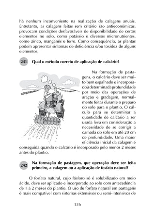 136
há nenhum inconveniente na realização de calagens anuais.
Entretanto, as calagens feitas sem critério são antieconômicas,
provocam condições desfavoráveis de disponibilidade de certos
elementos no solo, como potássio e diversos micronutrientes,
como zinco, manganês e ferro. Como consequência, as plantas
podem apresentar sintomas de deficiência e/ou toxidez de alguns
elementos.
241	 Qual o método correto de aplicação de calcário?
Na formação de pasta-
gens, o calcário deve ser mui-
to bem espalhado e incorpora-
doàdeterminadaprofundidade
por meio das operações de
aração e gradagem, normal-
mente feitas durante o preparo
do solo para o plantio. O cál-
culo para se determinar a
quantidade de calcário a ser
usada leva em consideração a
necessidade de se corrigir a
camada do solo em até 20 cm
de profundidade. Uma maior
eficiência inicial da calagem é
conseguida quando o calcário é incorporado pelo menos 2 meses
antes do plantio.
242	
Na formação de pastagem, que operação deve ser feita
primeiro, a calagem ou a aplicação de fosfato natural?
O fosfato natural, cujo fósforo só é solubilizado em meio
ácido, deve ser aplicado e incorporado ao solo com antecedência
de 1 a 2 meses do plantio. O uso de fosfato natural em pastagens
é mais compatível com sistemas extensivos ou semi-intensivos de
 