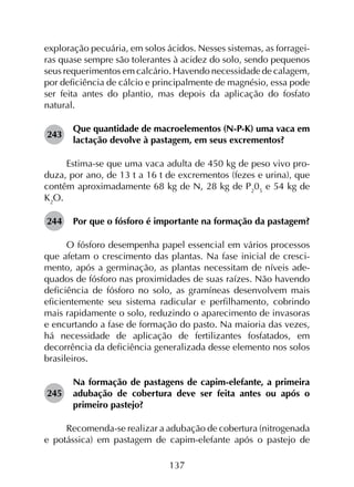 137
exploração pecuária, em solos ácidos. Nesses sistemas, as forragei­
ras quase sempre são tolerantes à acidez do solo, sendo pequenos
seus requerimentos em calcário. Havendo necessidade de calagem,
por deficiência de cálcio e principalmente de magnésio, essa pode
ser feita antes do plantio, mas depois da aplicação do fosfato
natural.
243	
Que quantidade de macroelementos (N-P-K) uma vaca em
lactação devolve à pastagem, em seus excrementos?
Estima-se que uma vaca adulta de 450 kg de peso vivo pro­
duza, por ano, de 13 t a 16 t de excrementos (fezes e urina), que
contêm aproximadamente 68 kg de N, 28 kg de P2
05
e 54 kg de
K2
O.
244	 Por que o fósforo é importante na formação da pastagem?
O fósforo desempenha papel essencial em vários processos
que afetam o crescimento das plantas. Na fase inicial de cresci­
mento, após a germinação, as plantas necessitam de níveis ade­
quados de fósforo nas proximidades de suas raízes. Não havendo
deficiência de fósforo no solo, as gramíneas desenvolvem mais
eficientemente seu sistema radicular e perfilhamento, cobrindo
mais rapidamente o solo, reduzindo o aparecimento de invasoras
e encurtando a fase de formação do pasto. Na maioria das vezes,
há necessidade de aplicação de fertilizantes fosfatados, em
decorrência da deficiência generalizada desse elemento nos solos
brasileiros.
245	
Na formação de pastagens de capim-elefante, a primeira
adubação de cobertura deve ser feita antes ou após o
primeiro pastejo?
Recomenda-se realizar a adubação de cobertura (nitrogenada
e potássica) em pastagem de capim-elefante após o pastejo de
 