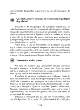 138
uniformização das plantas, o que ocorre de 60 a 70 dias depois do
plantio.
246	
Que adubação deve ser usada na recuperação de pastagens
degradadas?
Tratando-se da recuperação de pastagens degradadas, as
deficiências nutricionais mais prováveis são de nitrogênio e fósforo,
mas pode haver também necessidade de adubação com enxofre,
potássio e outros elementos. É preciso verificar, também, se apenas
a correção da fertilidade do solo é suficiente para recuperar a
pastagem degradada, ou se não é melhor formar nova pastagem
com substituição da espécie.
Além disso, o uso de fertilizantes em pastagens não pode
seguir uma recomendação geral, sob pena de tornar-se insuficiente,
antieconômico ou ambos. Antes de decidir sobre que fertilizantes
aplicar na pastagem e em que quantidade, é necessário examinar
a área e coletar amostras do solo para análise química.
247	 É econômico adubar pastos?
No caso de espécies que apresentam elevado potencial
forrageiro, como o capim-elefante, Coast-cross, Panicum, entre
outras, a adubação é economicamente compensadora. Produzir
leite a pasto ainda é a maneira mais econômica.
Trabalhos de pesquisa realizados pela Embrapa Gado de
Leite mostraram que a dose de nitrogênio que promove a máxima
eficiência econômica em pastagem de capim-elefante cultivar
Napier, é de 200 kg/ha/ano. Esse resultado também pode ser apli­
cado para as forrageiras Cynodon dactylon, Cynodon nlemfuensis,
Panicum maximum e Brachiaria brizantha, que, assim como o
capim-elefante, são recursos forrageiros com alta capacidade de
produção de biomassa.
Em geral, a Embrapa Gado de Leite tem recomendado, além
dos 200 kg/ha/ano de N, mais 200 kg/ha/ano de K2
O e 50 kg/ha/
 