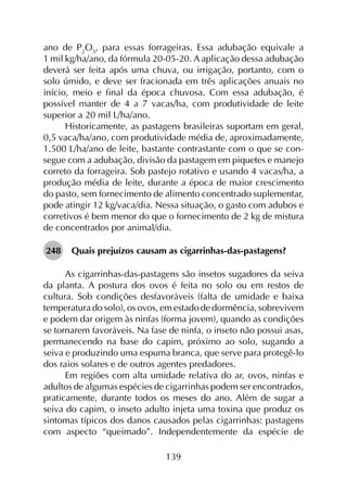 139
ano de P2
O5
, para essas forrageiras. Essa adubação equivale a
1 mil kg/ha/ano, da fórmula 20-05-20. A aplicação dessa adubação
deverá ser feita após uma chuva, ou irrigação, portanto, com o
solo úmido, e deve ser fracionada em três aplicações anuais no
início, meio e final da época chuvosa. Com essa adubação, é
possível manter de 4 a 7 vacas/ha, com produtividade de leite
superior a 20 mil L/ha/ano.
Historicamente, as pastagens brasileiras suportam em geral,
0,5 vaca/ha/ano, com produtividade média de, aproximadamente,
1.500 L/ha/ano de leite, bastante contrastante com o que se con­
segue com a adubação, divisão da pastagem em piquetes e manejo
correto da forrageira. Sob pastejo rotativo e usando 4 vacas/ha, a
produção média de leite, durante a época de maior crescimento
do pasto, sem fornecimento de alimento concentrado suplementar,
pode atingir 12 kg/vaca/dia. Nessa situação, o gasto com adubos e
corretivos é bem menor do que o fornecimento de 2 kg de mistura
de concentrados por animal/dia.
248	 Quais prejuízos causam as cigarrinhas-das-pastagens?
As cigarrinhas-das-pastagens são insetos sugadores da seiva
da planta. A postura dos ovos é feita no solo ou em restos de
cultura. Sob condições desfavoráveis (falta de umidade e baixa
temperatura do solo), os ovos, em estado de dormência, sobrevivem
e podem dar origem às ninfas (forma jovem), quando as condições
se tornarem favoráveis. Na fase de ninfa, o inseto não possui asas,
permanecendo na base do capim, próximo ao solo, sugando a
seiva e produzindo uma espuma branca, que serve para protegê-lo
dos raios solares e de outros agentes predadores.
Em regiões com alta umidade relativa do ar, ovos, ninfas e
adultos de algumas espécies de cigarrinhas podem ser encontrados,
praticamente, durante todos os meses do ano. Além de sugar a
seiva do capim, o inseto adulto injeta uma toxina que produz os
sintomas típicos dos danos causados pelas cigarrinhas: pastagens
com aspecto “queimado”. Independentemente da espécie de
 