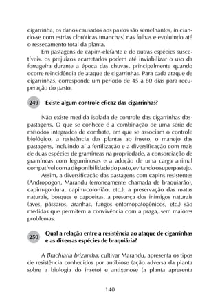 140
cigarrinha, os danos causados aos pastos são semelhantes, inician­
do-se com estrias cloróticas (manchas) nas folhas e evoluindo até
o ressecamento total da planta.
Em pastagens de capim-elefante e de outras espécies susce­
tíveis, os prejuízos acarretados podem até inviabilizar o uso da
forrageira durante a época das chuvas, principalmente quando
ocorre reincidência de ataque de cigarrinhas. Para cada ataque de
cigarrinhas, corresponde um período de 45 a 60 dias para recu­
peração do pasto.
249	 Existe algum controle eficaz das cigarrinhas?
Não existe medida isolada de controle das cigarrinhas-das-
pastagens. O que se conhece é a combinação de uma série de
métodos integrados de combate, em que se associam o controle
biológico, a resistência das plantas ao inseto, o manejo das
pastagens, incluindo aí a fertilização e a diversificação com mais
de duas espécies de gramíneas na propriedade, a consorciação de
gramíneas com leguminosas e a adoção de uma carga animal
compatívelcomadisponibilidadedopasto,evitandoosuperpastejo.
Assim, a diversificação das pastagens com capins resistentes
(Andropogon, Marandu (erroneamente chamada de braquiarão),
capim-gordura, capim-colonião, etc.), a preservação das matas
naturais, bosques e capoeiras, a presença dos inimigos naturais
(aves, pássaros, aranhas, fungos entomopatogênicos, etc.) são
medidas que permitem a convivência com a praga, sem maiores
problemas.
250	
Qual a relação entre a resistência ao ataque de cigarrinhas
e as diversas espécies de braquiária?
A Brachiaria brizantha, cultivar Marandu, apresenta os tipos
de resistência conhecidos por antibiose (ação adversa da planta
sobre a biologia do inseto) e antixenose (a planta apresenta
 