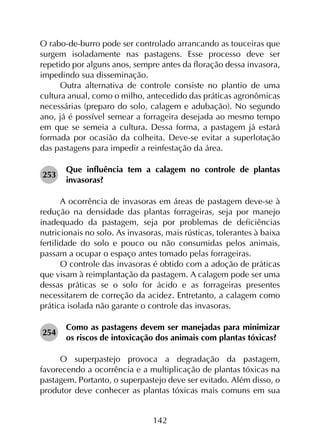 142
O rabo-de-burro pode ser controlado arrancando as touceiras que
surgem isoladamente nas pastagens. Esse processo deve ser
repetido por alguns anos, sempre antes da floração dessa invasora,
impedindo sua disseminação.
Outra alternativa de controle consiste no plantio de uma
cultura anual, como o milho, antecedido das práticas agronômicas
necessárias (preparo do solo, calagem e adubação). No segundo
ano, já é possível semear a forrageira desejada ao mesmo tempo
em que se semeia a cultura. Dessa forma, a pastagem já estará
formada por ocasião da colheita. Deve-se evitar a superlotação
das pastagens para impedir a reinfestação da área.
253	
Que influência tem a calagem no controle de plantas
invasoras?
A ocorrência de invasoras em áreas de pastagem deve-se à
redução na densidade das plantas forrageiras, seja por manejo
inadequado da pastagem, seja por problemas de deficiências
nutricionais no solo. As invasoras, mais rústicas, tolerantes à baixa
fertilidade do solo e pouco ou não consumidas pelos animais,
passam a ocupar o espaço antes tomado pelas forrageiras.
O controle das invasoras é obtido com a adoção de práticas
que visam à reimplantação da pastagem. A calagem pode ser uma
dessas práticas se o solo for ácido e as forrageiras presentes
necessitarem de correção da acidez. Entretanto, a calagem como
prática isolada não garante o controle das invasoras.
254	
Como as pastagens devem ser manejadas para minimizar
os riscos de intoxicação dos animais com plantas tóxicas?
O superpastejo provoca a degradação da pastagem,
favorecendo a ocorrência e a multiplicação de plantas tóxicas na
pastagem. Portanto, o superpastejo deve ser evitado. Além disso, o
produtor deve conhecer as plantas tóxicas mais comuns em sua
 