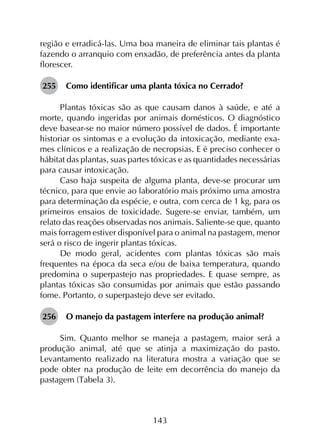 143
região e erradicá-las. Uma boa maneira de eliminar tais plantas é
fazendo o arranquio com enxadão, de preferência antes da planta
florescer.
255	 Como identificar uma planta tóxica no Cerrado?
Plantas tóxicas são as que causam danos à saúde, e até a
morte, quando ingeridas por animais domésticos. O diagnóstico
deve basear-se no maior número possível de dados. É importante
historiar os sintomas e a evolução da intoxicação, mediante exa­
mes clínicos e a realização de necropsias. E é preciso conhecer o
hábitat das plantas, suas partes tóxicas e as quantidades necessárias
para causar intoxicação.
Caso haja suspeita de alguma planta, deve-se procurar um
técnico, para que envie ao laboratório mais próximo uma amostra
para determinação da espécie, e outra, com cerca de 1 kg, para os
primeiros ensaios de toxicidade. Sugere-se enviar, também, um
relato das reações observadas nos animais. Saliente-se que, quanto
mais forragem estiver disponível para o animal na pastagem, menor
será o risco de ingerir plantas tóxicas.
De modo geral, acidentes com plantas tóxicas são mais
frequentes na época da seca e/ou de baixa temperatura, quando
predomina o superpastejo nas propriedades. E quase sempre, as
plantas tóxicas são consumidas por animais que estão passando
fome. Portanto, o superpastejo deve ser evitado.
256	 O manejo da pastagem interfere na produção animal?
Sim. Quanto melhor se maneja a pastagem, maior será a
produção animal, até que se atinja a maximização do pasto.
Levantamento realizado na literatura mostra a variação que se
pode obter na produção de leite em decorrência do manejo da
pastagem (Tabela 3).
 