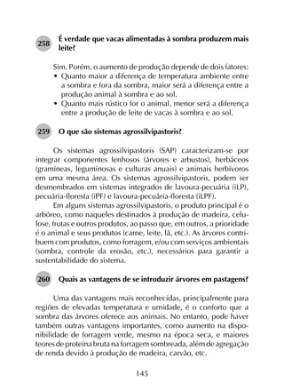 145
258	
É verdade que vacas alimentadas à sombra produzem mais
leite?
Sim. Porém, o aumento de produção depende de dois fatores:
•	 Quanto maior a diferença de temperatura ambiente entre
a sombra e fora da sombra, maior será a diferença entre a
produção animal à sombra e ao sol.
•	 Quanto mais rústico for o animal, menor será a diferença
entre a produção de leite de vacas à sombra e ao sol.
259	 O que são sistemas agrossilvipastoris?
Os sistemas agrossilvipastoris (SAP) caracterizam-se por
integrar componentes lenhosos (árvores e arbustos), herbáceos
(gramíneas, leguminosas e culturas anuais) e animais herbívoros
em uma mesma área. Os sistemas agrossilvipastoris, podem ser
desmembrados em sistemas integrados de lavoura-pecuária (iLP),
pecuária-floresta (iPF) e lavoura-pecuária-floresta (iLPF).
Em alguns sistemas agrossilvipastoris, o produto principal é o
arbóreo, como naqueles destinados à produção de madeira, celu­
lose, frutas e outros produtos, ao passo que, em outros, a prioridade
é o animal e seus produtos (carne, leite, lã, etc.). As árvores contri­
buem com produtos, como forragem, e/ou com serviços ambientais
(sombra, controle da erosão, etc.), necessários para garantir a
sustentabilidade do sistema.
260	 Quais as vantagens de se introduzir árvores em pastagens?
Uma das vantagens mais reconhecidas, principalmente para
regiões de elevadas temperatura e umidade, é o conforto que a
sombra das árvores oferece aos animais. No entanto, pode haver
também outras vantagens importantes, como aumento na dispo­
nibilidade de forragem verde, mesmo na época seca, e maiores
teores de proteína bruta na forragem sombreada, além de agregação
de renda devido à produção de madeira, carvão, etc.
 