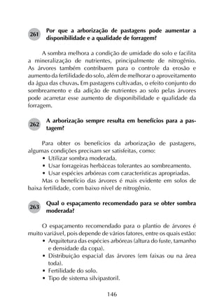 146
261	
Por que a arborização de pastagens pode aumentar a
disponibilidade e a qualidade de forragem?
A sombra melhora a condição de umidade do solo e facilita
a mineralização de nutrientes, principalmente de nitrogênio.
As árvores também contribuem para o controle da erosão e
aumento da fertilidade do solo, além de melhorar o aproveitamento
da água das chuvas. Em pastagens cultivadas, o efeito conjunto do
sombreamento e da adição de nutrientes ao solo pelas árvores
pode acarretar esse aumento de disponibilidade e qualidade da
forragem.
262	
A arborização sempre resulta em benefícios para a pas­
tagem?
Para obter os benefícios da arborização de pastagens,
algumas condições precisam ser satisfeitas, como:
•	 Utilizar sombra moderada.
•	 Usar forrageiras herbáceas tolerantes ao sombreamento.
•	 Usar espécies arbóreas com características apropriadas.
Mas o benefício das árvores é mais evidente em solos de
baixa fertilidade, com baixo nível de nitrogênio.
263	
Qual o espaçamento recomendado para se obter sombra
moderada?
O espaçamento recomendado para o plantio de árvores é
muito variável, pois depende de vários fatores, entre os quais estão:
•	 Arquitetura das espécies arbóreas (altura do fuste, tamanho
e densidade da copa).
•	 Distribuição espacial das árvores (em faixas ou na área
toda).
•	 Fertilidade do solo.
•	 Tipo de sistema silvipastoril.
 