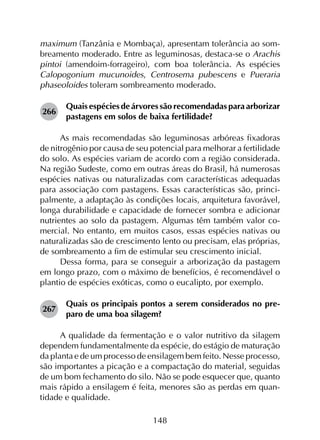 148
maximum (Tanzânia e Mombaça), apresentam tolerância ao som­
breamento moderado. Entre as leguminosas, destaca-se o Arachis
pintoi (amendoim-forrageiro), com boa tolerância. As espécies
Calopogonium mucunoides, Centrosema pubescens e Pueraria
phaseoloides toleram sombreamento moderado.
266	
Quais espécies de árvores são recomendadas para arborizar
pastagens em solos de baixa fertilidade?
As mais recomendadas são leguminosas arbóreas fixadoras
de nitrogênio por causa de seu potencial para melhorar a fertilidade
do solo. As espécies variam de acordo com a região considerada.
Na região Sudeste, como em outras áreas do Brasil, há numerosas
espécies nativas ou naturalizadas com características adequadas
para associação com pastagens. Essas características são, princi­
palmente, a adaptação às condições locais, arquitetura favorável,
longa durabilidade e capacidade de fornecer sombra e adicionar
nutrientes ao solo da pastagem. Algumas têm também valor co­
mercial. No entanto, em muitos casos, essas espécies nativas ou
naturalizadas são de crescimento lento ou precisam, elas próprias,
de sombreamento a fim de estimular seu crescimento inicial.
Dessa forma, para se conseguir a arborização da pastagem
em longo prazo, com o máximo de benefícios, é recomendável o
plantio de espécies exóticas, como o eucalipto, por exemplo.
267	
Quais os principais pontos a serem considerados no pre­
paro de uma boa silagem?
A qualidade da fermentação e o valor nutritivo da silagem
dependem fundamentalmente da espécie, do estágio de maturação
da planta e de um processo de ensilagem bem feito. Nesse processo,
são importantes a picação e a compactação do material, seguidas
de um bom fechamento do silo. Não se pode esquecer que, quanto
mais rápido a ensilagem é feita, menores são as perdas em quan­
tidade e qualidade.
 