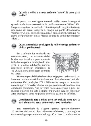 149
268	
Quando o milho e o sorgo estão no “ponto” de corte para
ensilar?
O ponto para ensilagem, tanto do milho como do sorgo, é
quando a planta está com o teor de matéria seca entre 30% e 35%.
Em geral, esse teor de umidade coincide quando os grãos, tanto de
um como de outro, atingem o estágio ou ponto denominado
“farináceo”. Nele, os grãos estarão mais duros ou firmes do que no
ponto de “pamonha” e mais macios do que no ponto denominado
“duro”.
269	
Quantas toneladas de silagem de milho e sorgo podem ser
obtidas por hectare?
Se o plantio for realizado no
momento certo, com sementes de hí-
bridos selecionados e geneticamente
trabalhados para a produção de sila-
gem, e usando adubação correta,
podem-se alcançar produções de
45 t/ha a 55 t/ha de silagem de milho
ou sorgo.
Havendo possibilidade de realizar irrigações, podem-se fazer
lavouras durante a safrinha. As lavouras plantadas nesse período,
entretanto, têm produção 10% a 20% menor do que as de verão,
além de que o ciclo da cultura é um pouco maior, dependente das
condições climáticas. Não devemos nos esquecer que o nível de
matéria orgânica no solo é muito importante para se conseguir
altas produções, tanto no plantio de verão quanto na safrinha.
270	
Considerando que o milho deve ser ensilado com 30% a
35% de matéria seca, como ensilar 800 toneladas?
Essa quantidade de silagem significa aproximadamente
20 hectares de lavoura. Sem máquinas suficientes, o tempo gasto
com a ensilagem pode ser muito longo. Com isso, o produtor corre
 
