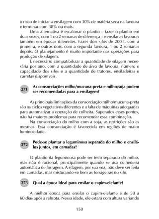 150
o risco de iniciar a ensilagem com 30% de matéria seca na lavoura
e terminar com 38% ou mais.
Uma alternativa é escalonar o plantio – fazer o plantio em
duas vezes, com 1 ou 2 semanas de diferença – e ensilar as lavouras
também em épocas diferentes. Fazer dois silos de 200 t, com a
primeira, e outros dois, com a segunda lavoura, 1 ou 2 semanas
depois. O planejamento é muito importante nas operações para
produção de silagem.
É necessário compatibilizar a quantidade de silagem neces­
sária por ano, com a quantidade de área de lavoura, número e
capacidade dos silos e a quantidade de tratores, ensiladeiras e
carretas disponíveis.
271	
As consorciações milho/mucuna-preta e milho/soja podem
ser recomendadas para a ensilagem?
As principais limitações da consorciação milho/mucuna-preta
são os ciclos vegetativos diferentes e a falta de máquinas adequadas
para automatizar a operação de colheita. Superados esses pontos,
não há maiores problemas para recomendar essa combinação.
Na consorciação do milho com a soja, as restrições são as
mesmas. Essa consorciação é favorecida em regiões de maior
luminosidade.
272	
Pode-se plantar a leguminosa separada do milho e ensilá-
los juntos, em camadas?
O plantio da leguminosa pode ser feito separado do milho,
mas não é racional, principalmente quando se usa colhedeira
automática de forragem. A silagem, por sua vez, não deve ser feita
em camadas, mas misturando-se bem as forrageiras no silo.
273	 Qual a época ideal para ensilar o capim-elefante?
A melhor época para ensilar o capim-elefante é de 50 a
60 dias após a rebrota. Nessa idade, ele estará com altura variando
 