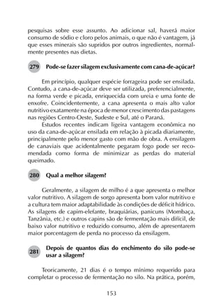 153
pesquisas sobre esse assunto. Ao adicionar sal, haverá maior
consumo de sódio e cloro pelos animais, o que não é vantagem, já
que esses minerais são supridos por outros ingredientes, normal­
mente presentes nas dietas.
279	 Pode-se fazer silagem exclusivamente com cana-de-açúcar?
Em princípio, qualquer espécie forrageira pode ser ensilada.
Contudo, a cana-de-açúcar deve ser utilizada, preferencialmente,
na forma verde e picada, enriquecida com ureia e uma fonte de
enxofre. Coincidentemente, a cana apresenta o mais alto valor
nutritivo exatamente na época de menor crescimento das pastagens
nas regiões Centro-Oeste, Sudeste e Sul, até o Paraná.
Estudos recentes indicam ligeira vantagem econômica no
uso da cana-de-açúcar ensilada em relação à picada diariamente,
principalmente pelo menor gasto com mão de obra. A ensilagem
de canaviais que acidentalmente pegaram fogo pode ser reco­
mendada como forma de minimizar as perdas do material
queimado.
280	 Qual a melhor silagem?
Geralmente, a silagem de milho é a que apresenta o melhor
valor nutritivo. A silagem de sorgo apresenta bom valor nutritivo e
a cultura tem maior adaptabilidade às condições de déficit hídrico.
As silagens de capim-elefante, braquiárias, panicuns (Mombaça,
Tanzânia, etc.) e outros capins são de fermentação mais difícil, de
baixo valor nutritivo e reduzido consumo, além de apresentarem
maior porcentagem de perda no processo da ensilagem.
281	
Depois de quantos dias do enchimento do silo pode-se
usar a silagem?
Teoricamente, 21 dias é o tempo mínimo requerido para
completar o processo de fermentação no silo. Na prática, porém,
 
