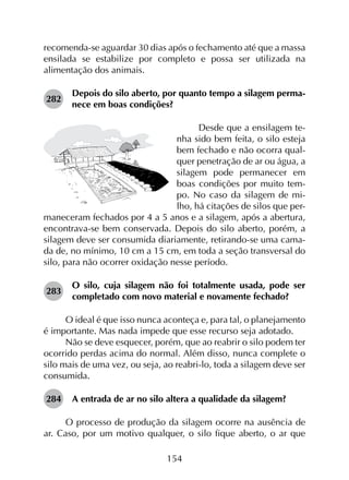 154
recomenda-se aguardar 30 dias após o fechamento até que a massa
ensilada se estabilize por completo e possa ser utilizada na
alimentação dos animais.
282	
Depois do silo aberto, por quanto tempo a silagem perma­
nece em boas condições?
Desde que a ensilagem te-
nha sido bem feita, o silo esteja
bem fechado e não ocorra qual-
quer penetração de ar ou água, a
silagem pode permanecer em
boas condições por muito tem-
po. No caso da silagem de mi-
lho, há citações de silos que per-
maneceram fechados por 4 a 5 anos e a silagem, após a abertura,
encontrava-se bem conservada. Depois do silo aberto, porém, a
silagem deve ser consumida diariamente, retirando-se uma cama-
da de, no mínimo, 10 cm a 15 cm, em toda a seção transversal do
silo, para não ocorrer oxidação nesse período.
283	
O silo, cuja silagem não foi totalmente usada, pode ser
completado com novo material e novamente fechado?
O ideal é que isso nunca aconteça e, para tal, o planejamento
é importante. Mas nada impede que esse recurso seja adotado.
Não se deve esquecer, porém, que ao reabrir o silo podem ter
ocorrido perdas acima do normal. Além disso, nunca complete o
silo mais de uma vez, ou seja, ao reabri-lo, toda a silagem deve ser
consumida.
284	 A entrada de ar no silo altera a qualidade da silagem?
O processo de produção da silagem ocorre na ausência de
ar. Caso, por um motivo qualquer, o silo fique aberto, o ar que
 