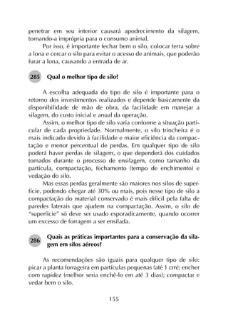 155
penetrar em seu interior causará apodrecimento da silagem,
tornando-a imprópria para o consumo animal.
Por isso, é importante fechar bem o silo, colocar terra sobre
a lona e cercar o silo para evitar o acesso de animais, que poderão
furar a lona, causando a entrada de ar.
285	 Qual o melhor tipo de silo?
A escolha adequada do tipo de silo é importante para o
retorno dos investimentos realizados e depende basicamente da
disponibilidade de mão de obra, da facilidade em manejar a
silagem, do custo inicial e anual da operação.
Assim, o melhor tipo de silo varia conforme a situação parti­
cular de cada propriedade. Normalmente, o silo trincheira é o
mais indicado devido à facilidade e maior eficiência da compac­
tação e menor percentual de perdas. Em qualquer tipo de silo
poderá haver perdas de silagem, o que dependerá dos cuidados
tomados durante o processo de ensilagem, como tamanho da
partícula, compactação, fechamento (tempo de enchimento) e
vedação do silo.
Mas essas perdas geralmente são maiores nos silos de super­
fície, podendo chegar até 30% ou mais, pois nesse tipo de silo a
compactação do material conservado é mais difícil pela falta de
paredes laterais que ajudem na compactação. Assim, o silo de
“superfície” só deve ser usado esporadicamente, quando ocorrer
um excesso de forragem a ser ensilada.
286	
Quais as práticas importantes para a conservação da sila­
gem em silos aéreos?
As recomendações são iguais para qualquer tipo de silo:
picar a planta forrageira em partículas pequenas (até 1 cm); encher
com rapidez (melhor seria enchê-lo em até 3 dias); compactar e
vedar bem o silo.
 