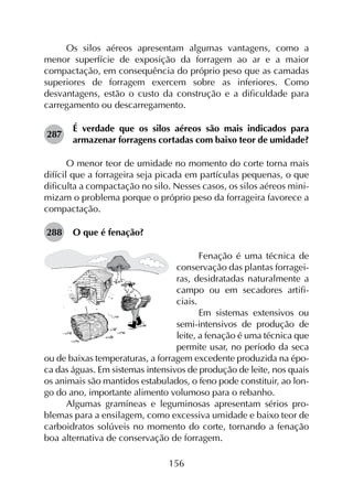 156
Os silos aéreos apresentam algumas vantagens, como a
menor superfície de exposição da forragem ao ar e a maior
compactação, em consequência do próprio peso que as camadas
superiores de forragem exercem sobre as inferiores. Como
desvantagens, estão o custo da construção e a dificuldade para
carregamento ou descarregamento.
287	
É verdade que os silos aéreos são mais indicados para
armazenar forragens cortadas com baixo teor de umidade?
O menor teor de umidade no momento do corte torna mais
difícil que a forrageira seja picada em partículas pequenas, o que
dificulta a compactação no silo. Nesses casos, os silos aéreos mini­
mizam o problema porque o próprio peso da forrageira favorece a
compactação.
288	 O que é fenação?
Fenação é uma técnica de
conservação das plantas forragei-
ras, desidratadas naturalmente a
campo ou em secadores artifi-
ciais.
Em sistemas extensivos ou
semi-intensivos de produção de
leite, a fenação é uma técnica que
permite usar, no período da seca
ou de baixas temperaturas, a forragem excedente produzida na épo-
ca das águas. Em sistemas intensivos de produção de leite, nos quais
os animais são mantidos estabulados, o feno pode constituir, ao lon-
go do ano, importante alimento volumoso para o rebanho.
Algumas gramíneas e leguminosas apresentam sérios pro­
blemas para a ensilagem, como excessiva umidade e baixo teor de
carboidratos solúveis no momento do corte, tornando a fenação
boa alternativa de conservação de forragem.
 