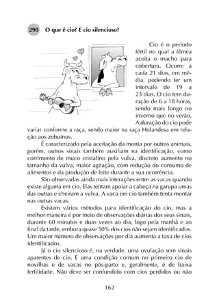 162
290	 O que é cio? E cio silencioso?
Cio é o período
fértil no qual a fêmea
aceita o macho para
cobertura. Ocorre a
cada 21 dias, em mé-
dia, podendo ter um
intervalo de 19 a
23 dias. O cio tem du-
ração de 6 a 18 horas,
sendo mais longo no
inverno que no verão.
A duração do cio pode
variar conforme a raça, sendo maior na raça Holandesa em rela-
ção aos zebuínos.
É caracterizado pela aceitação da monta por outros animais,
porém, outros sinais também auxiliam na identificação, como
corrimento de muco cristalino pela vulva, discreto aumento no
tamanho da vulva, maior agitação, com redução do consumo de
alimentos e da produção de leite durante a sua ocorrência.
São observadas ainda mais interações entre as vacas quando
existe alguma em cio. Elas tentam apoiar a cabeça na garupa umas
das outras e cheiram a vulva. A vaca em cio também tenta montar
nas outras vacas.
Existem vários métodos para identificação do cio, mas a
melhor maneira é por meio de observações diárias dos seus sinais,
durante 60 minutos e duas vezes ao dia, logo pela manhã e ao
final da tarde, embora quase 50% dos cios não sejam identificados.
Um maior número de observações por dia aumenta a taxa de cios
identificados.
Já o cio silencioso é, na verdade, uma ovulação sem sinais
aparentes de cio. É uma condição comum no primeiro cio de
novilhas e de vacas no pós-parto e, geralmente, é de baixa
fertilidade. Não deve ser confundido com cios perdidos ou não
 