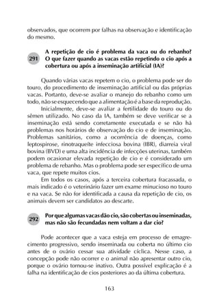 163
observados, que ocorrem por falhas na observação e identificação
do mesmo.
291	
A repetição de cio é problema da vaca ou do rebanho?
O que fazer quando as vacas estão repetindo o cio após a
cobertura ou após a inseminação artificial (IA)?
Quando várias vacas repetem o cio, o problema pode ser do
touro, do procedimento de inseminação artificial ou das próprias
vacas. Portanto, deve-se avaliar o manejo do rebanho como um
todo, não se esquecendo que a alimentação é a base da reprodução.
Inicialmente, deve-se avaliar a fertilidade do touro ou do
sêmen utilizado. No caso da IA, também se deve verificar se a
inseminação está sendo corretamente executada e se não há
problemas nos horários de observação do cio e de inseminação.
Problemas sanitários, como a ocorrência de doenças, como
leptospirose, rinotraqueíte infecciosa bovina (IBR), diarreia viral
bovina (BVD) e uma alta incidência de infecções uterinas, também
podem ocasionar elevada repetição de cio e é considerado um
problema de rebanho. Mas o problema pode ser específico de uma
vaca, que repete muitos cios.
Em todos os casos, após a terceira cobertura fracassada, o
mais indicado é o veterinário fazer um exame minucioso no touro
e na vaca. Se não for identificada a causa da repetição de cio, os
animais devem ser candidatos ao descarte.
292	
Porquealgumasvacasdãocio,sãocobertasouinseminadas,
mas não são fecundadas nem voltam a dar cio?
Pode acontecer que a vaca esteja em processo de emagre­
cimento progressivo, sendo inseminada ou coberta no último cio
antes de o ovário cessar sua atividade cíclica. Nesse caso, a
concepção pode não ocorrer e o animal não apresentar outro cio,
porque o ovário tornou-se inativo. Outra possível explicação é a
falha na identificação de cios posteriores ao da última cobertura.
 