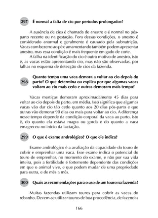 166
297	 É normal a falta de cio por períodos prolongados?
A ausência de cios é chamada de anestro e é normal no pós-
parto recente ou na gestação. Fora dessas condições, o anestro é
considerado anormal e geralmente é causado pela subnutrição.
Vacas com bezerro ao pé e amamentando também podem apresentar
anestro, mas essa condição é mais frequente em gado de corte.
A falha na identificação do cio é outro motivo de anestro, isto
é, as vacas estão apresentando cio, mas não são observadas, por
falhas no esquema de detecção de cios da fazenda.
298	
Quanto tempo uma vaca demora a voltar ao cio depois do
parto? O que determina ou explica por que algumas vacas
voltam ao cio mais cedo e outras demoram mais tempo?
Vacas mestiças demoram aproximadamente 45 dias para
voltar ao cio depois do parto, em média. Isso significa que algumas
vacas vão dar cio tão cedo quanto aos 20 dias pós-parto e que
outras vão demorar 90 dias ou mais para voltar ao cio. A diferença
nesse tempo depende da condição corporal da vaca ao parto, isto
é, do quanto ela estava magra ou gorda e do quanto a vaca
emagreceu no início da lactação.
299	 O que é exame andrológico? O que ele indica?
Exame andrológico é a avaliação da capacidade do touro de
cobrir e emprenhar uma vaca. Esse exame indica o potencial do
touro de emprenhar, no momento do exame, e não por sua vida
inteira, pois a fertilidade é fortemente dependente das condições
em que o animal vive, e que podem mudar de uma propriedade
para outra, e de mês a mês.
300	 Quais as recomendações para o uso de um touro na fazenda?
Muitas fazendas utilizam touros para cobrir as vacas do
rebanho. Devem-se utilizar touros de boa procedência, de fazendas
 