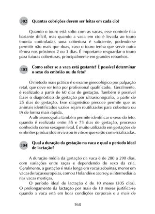 168
302	 Quantas cobrições devem ser feitas em cada cio?
Quando o touro está solto com as vacas, esse controle fica
bastante difícil, mas quando a vaca em cio é levada ao touro
(monta controlada), uma cobertura é suficiente, podendo-se
permitir não mais que duas, caso o touro tenha que servir outra
fêmea nos próximos 2 ou 3 dias. É importante resguardar o touro
para futuras coberturas, principalmente em grandes rebanhos.
303	
Como saber se a vaca está gestante? É possível determinar
o sexo do embrião ou do feto?
O método mais prático é o exame ginecológico por palpação
retal, que deve ser feito por profissional qualificado.  Geralmente,
é realizado a partir de 60 dias de gestação. Também é possível
fazer o diagnóstico de gestação por ultrassonografia, a partir de
25 dias de gestação. Esse diagnóstico precoce permite que os
animais identificados vazios sejam reutilizados para cobertura ou
IA de forma mais rápida.
A ultrassonografia também permite identificar o sexo do feto,
quando é realizada entre 55 e 75 dias de gestação, processo
conhecido como sexagem fetal. É muito utilizado em gestações de
embriõesproduzidosinvivoouinvitroequeserãocomercializadas.
304	
Qual a duração da gestação na vaca e qual o período ideal
de lactação?
A duração média da gestação da vaca é de 280 a 290 dias,
com variações entre raças e dependendo do sexo da cria.
Geralmente, a gestação é mais longa em vacas zebuínas, menor em
vacasderaçaseuropeias,comoaHolandêseaJersey,eintermediária
nas vacas mestiças.
O período ideal de lactação é de 10 meses (305 dias).
O prolongamento da lactação por mais de 10 meses justifica-se
quando a vaca está em boas condições corporais e a mais de
 
