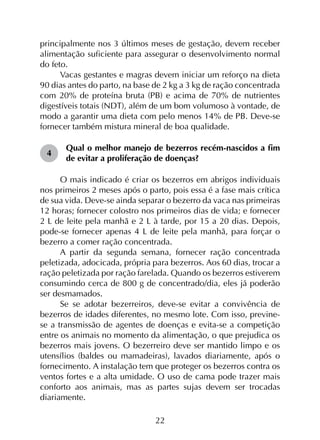 22
principalmente nos 3 últimos meses de gestação, devem receber
alimentação suficiente para assegurar o desenvolvimento normal
do feto.
Vacas gestantes e magras devem iniciar um reforço na dieta
90 dias antes do parto, na base de 2 kg a 3 kg de ração concentrada
com 20% de proteína bruta (PB) e acima de 70% de nutrientes
digestíveis totais (NDT), além de um bom volumoso à vontade, de
modo a garantir uma dieta com pelo menos 14% de PB. Deve-se
fornecer também mistura mineral de boa qualidade.
4	
Qual o melhor manejo de bezerros recém-nascidos a fim
de evitar a proliferação de doenças?
O mais indicado é criar os bezerros em abrigos individuais
nos primeiros 2 meses após o parto, pois essa é a fase mais crítica
de sua vida. Deve-se ainda separar o bezerro da vaca nas primeiras
12 horas; fornecer colostro nos primeiros dias de vida; e fornecer
2 L de leite pela manhã e 2 L à tarde, por 15 a 20 dias. Depois,
pode-se fornecer apenas 4 L de leite pela manhã, para forçar o
bezerro a comer ração concentrada.
A partir da segunda semana, fornecer ração concentrada
peletizada, adocicada, própria para bezerros. Aos 60 dias, trocar a
ração peletizada por ração farelada. Quando os bezerros estiverem
consumindo cerca de 800 g de concentrado/dia, eles já poderão
ser desmamados.
Se se adotar bezerreiros, deve-se evitar a convivência de
bezerros de idades diferentes, no mesmo lote. Com isso, previne-
se a transmissão de agentes de doenças e evita-se a competição
entre os animais no momento da alimentação, o que prejudica os
bezerros mais jovens. O bezerreiro deve ser mantido limpo e os
utensílios (baldes ou mamadeiras), lavados diariamente, após o
fornecimento. A instalação tem que proteger os bezerros contra os
ventos fortes e a alta umidade. O uso de cama pode trazer mais
conforto aos animais, mas as partes sujas devem ser trocadas
diariamente.
 