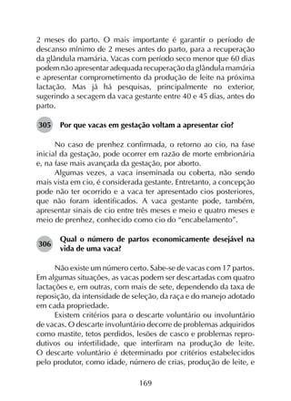 169
2 meses do parto. O mais importante é garantir o período de
descanso mínimo de 2 meses antes do parto, para a recuperação
da glândula mamária. Vacas com período seco menor que 60 dias
podem não apresentar adequada recuperação da glândula mamária
e apresentar comprometimento da produção de leite na próxima
lactação. Mas já há pesquisas, principalmente no exterior,
sugerindo a secagem da vaca gestante entre 40 e 45 dias, antes do
parto.
305	 Por que vacas em gestação voltam a apresentar cio?
No caso de prenhez confirmada, o retorno ao cio, na fase
inicial da gestação, pode ocorrer em razão de morte embrionária
e, na fase mais avançada da gestação, por aborto.
Algumas vezes, a vaca inseminada ou coberta, não sendo
mais vista em cio, é considerada gestante. Entretanto, a concepção
pode não ter ocorrido e a vaca ter apresentado cios posteriores,
que não foram identificados. A vaca gestante pode, também,
apresentar sinais de cio entre três meses e meio e quatro meses e
meio de prenhez, conhecido como cio do “encabelamento”.
306	
Qual o número de partos economicamente desejável na
vida de uma vaca?
Não existe um número certo. Sabe-se de vacas com 17 partos.
Em algumas situações, as vacas podem ser descartadas com quatro
lactações e, em outras, com mais de sete, dependendo da taxa de
reposição, da intensidade de seleção, da raça e do manejo adotado
em cada propriedade.
Existem critérios para o descarte voluntário ou involuntário
de vacas. O descarte involuntário decorre de problemas adquiridos
como mastite, tetos perdidos, lesões de casco e problemas repro­
dutivos ou infertilidade, que interfiram na produção de leite.
O descarte voluntário é determinado por critérios estabelecidos
pelo produtor, como idade, número de crias, produção de leite, e
 