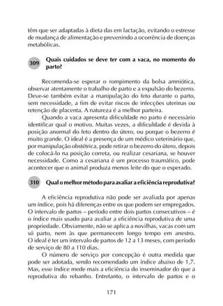 171
têm que ser adaptadas à dieta das em lactação, evitando o estresse
de mudança de alimentação e prevenindo a ocorrência de doenças
metabólicas.
309	
Quais cuidados se deve ter com a vaca, no momento do
parto?
Recomenda-se esperar o rompimento da bolsa amniótica,
observar atentamente o trabalho de parto e a expulsão do bezerro.
Deve-se também evitar a manipulação do feto durante o parto,
sem necessidade, a fim de evitar riscos de infecções uterinas ou
retenção de placenta. A natureza é a melhor parteira.
Quando a vaca apresenta dificuldade no parto é necessário
identificar qual o motivo. Muitas vezes, a dificuldade é devida à
posição anormal do feto dentro do útero, ou porque o bezerro é
muito grande. O ideal é a presença de um médico veterinário que,
por manipulação obstétrica, pode retirar o bezerro do útero, depois
de colocá-lo na posição correta, ou realizar cesariana, se houver
necessidade. Como a cesariana é um processo traumático, pode
acontecer que o animal produza menos leite do que o esperado.
310	 Qualomelhormétodoparaavaliaraeficiênciareprodutiva?
A eficiência reprodutiva não pode ser avaliada por apenas
um índice, pois há diferenças entre os que podem ser empregados.
O intervalo de partos – período entre dois partos consecutivos – é
o índice mais usado para avaliar a eficiência reprodutiva de uma
propriedade. Obviamente, não se aplica a novilhas, vacas com um
só parto, nem às que permanecem longo tempo em anestro.
O ideal é ter um intervalo de partos de 12 a 13 meses, com período
de serviço de 80 a 110 dias.
O número de serviço por concepção é outra medida que
pode ser adotada, sendo recomendado um índice abaixo de 1,7.
Mas, esse índice mede mais a eficiência do inseminador do que a
reprodutiva do rebanho. Entretanto, o intervalo de partos e o
 