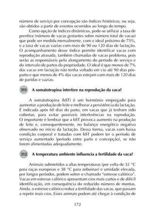172
número de serviço por concepção são índices históricos, ou seja,
são obtidos a partir de eventos ocorridos ao longo do tempo.
Como opção de índices dinâmicos, pode-se utilizar a taxa de
prenhez (número de vacas gestantes sobre número total de vacas)
que pode ser medida mensalmente, com o ideal próximo de 75%,
e a taxa de vacas vazias com mais de 90 ou 120 dias de lactação.
O acompanhamento desse índice permite identificar vacas com
reprodução atrasada, também chamadas de vacas problema, pois
serão as responsáveis pelo alongamento do período de serviço e
do intervalo de partos da propriedade. O ideal é que menos de 7%
das vacas em lactação não tenha voltado em cio até 90 dias pós-
parto e que menos de 4% das vacas estejam com mais de 120 dias
de paridas e vazias.
311	 A somatotropina interfere na reprodução da vaca?
A somatotropina (bST) é um hormônio empregado para
aumentar a produção de leite e melhorar a persistência da lactação.
É indicada após 60 dias do parto, em vacas que já tenham sido
cobertas, para evitar possíveis interferências na reprodução.
O importante é lembrar que a bST provoca aumento na produção
de leite e, consequentemente, no balanço energético negativo
observado no início da lactação. Dessa forma, vacas com baixa
condição corporal e tratadas com bST podem ter o período de
serviço aumentado (período entre parto e concepção), se não
forem alimentadas adequadamente.
312	 A temperatura ambiente influencia a fertilidade da vaca?
Animais submetidos a altas temperaturas (por volta de 32 °C
para raças europeias e 38 °C para zebuínas) e umidade elevada,
por longos períodos, podem sofrer o chamado “estresse calórico”.
Vacas em estresse calórico apresentam cios mais curtos e de difícil
identificação, em consequência do reduzido número de montas.
Ainda, o estresse calórico reduz a fertilidade das vacas, que passam
a repetir mais cios. Esses animais podem até chegar à condição de
 